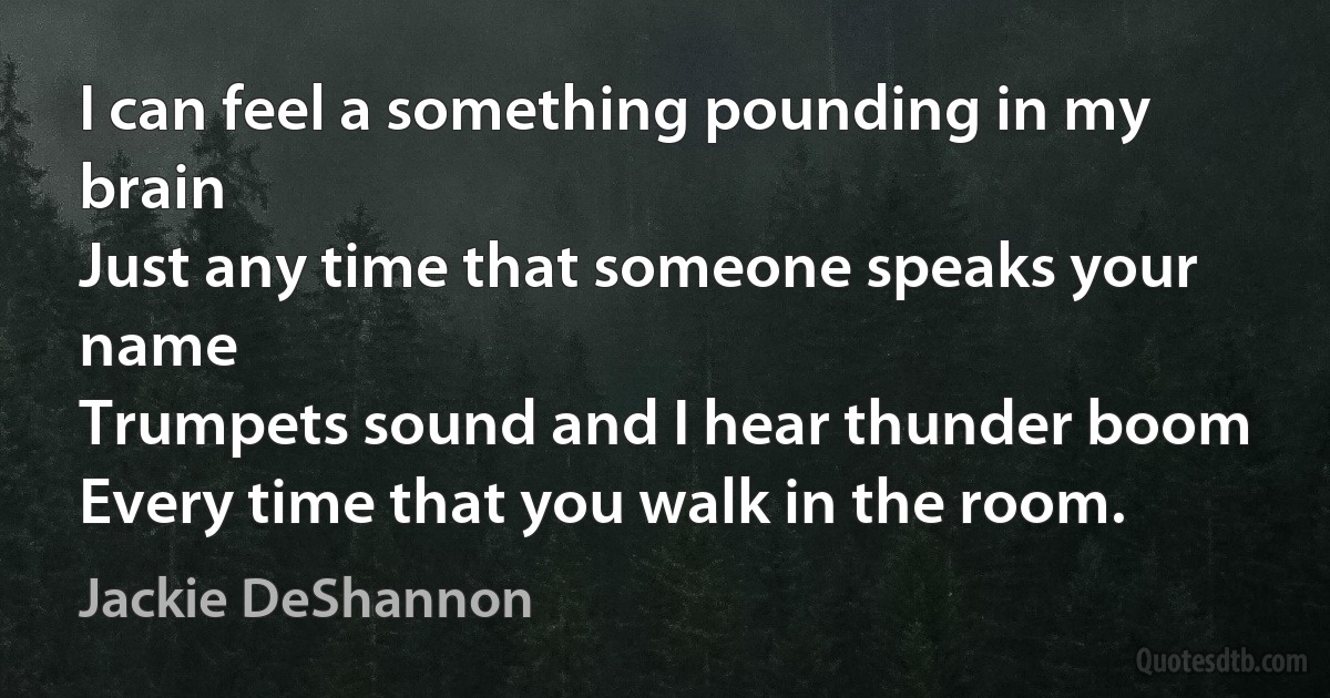 I can feel a something pounding in my brain
Just any time that someone speaks your name
Trumpets sound and I hear thunder boom
Every time that you walk in the room. (Jackie DeShannon)