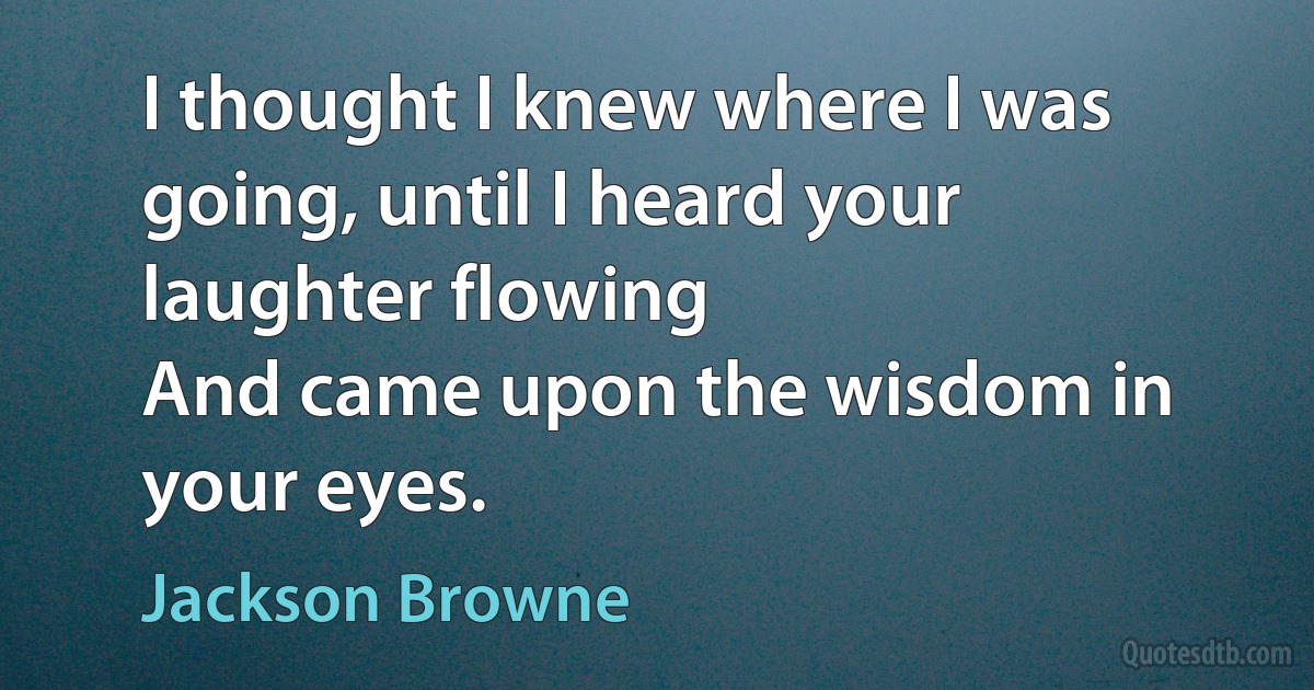 I thought I knew where I was going, until I heard your laughter flowing
And came upon the wisdom in your eyes. (Jackson Browne)