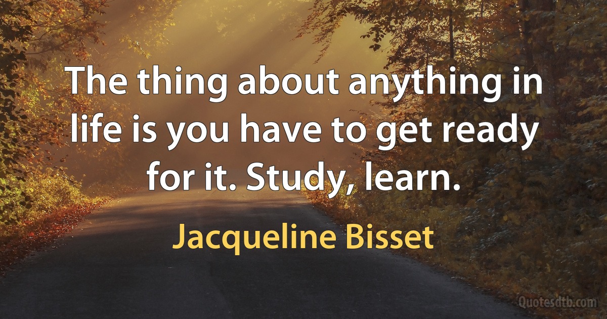 The thing about anything in life is you have to get ready for it. Study, learn. (Jacqueline Bisset)