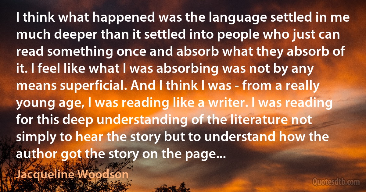 I think what happened was the language settled in me much deeper than it settled into people who just can read something once and absorb what they absorb of it. I feel like what I was absorbing was not by any means superficial. And I think I was - from a really young age, I was reading like a writer. I was reading for this deep understanding of the literature not simply to hear the story but to understand how the author got the story on the page... (Jacqueline Woodson)