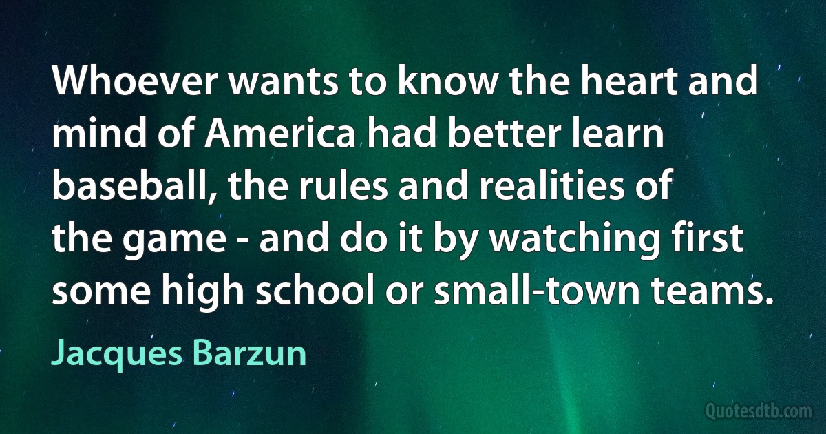 Whoever wants to know the heart and mind of America had better learn baseball, the rules and realities of the game - and do it by watching first some high school or small-town teams. (Jacques Barzun)