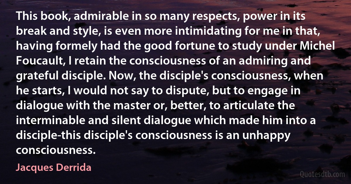 This book, admirable in so many respects, power in its break and style, is even more intimidating for me in that, having formely had the good fortune to study under Michel Foucault, I retain the consciousness of an admiring and grateful disciple. Now, the disciple's consciousness, when he starts, I would not say to dispute, but to engage in dialogue with the master or, better, to articulate the interminable and silent dialogue which made him into a disciple-this disciple's consciousness is an unhappy consciousness. (Jacques Derrida)