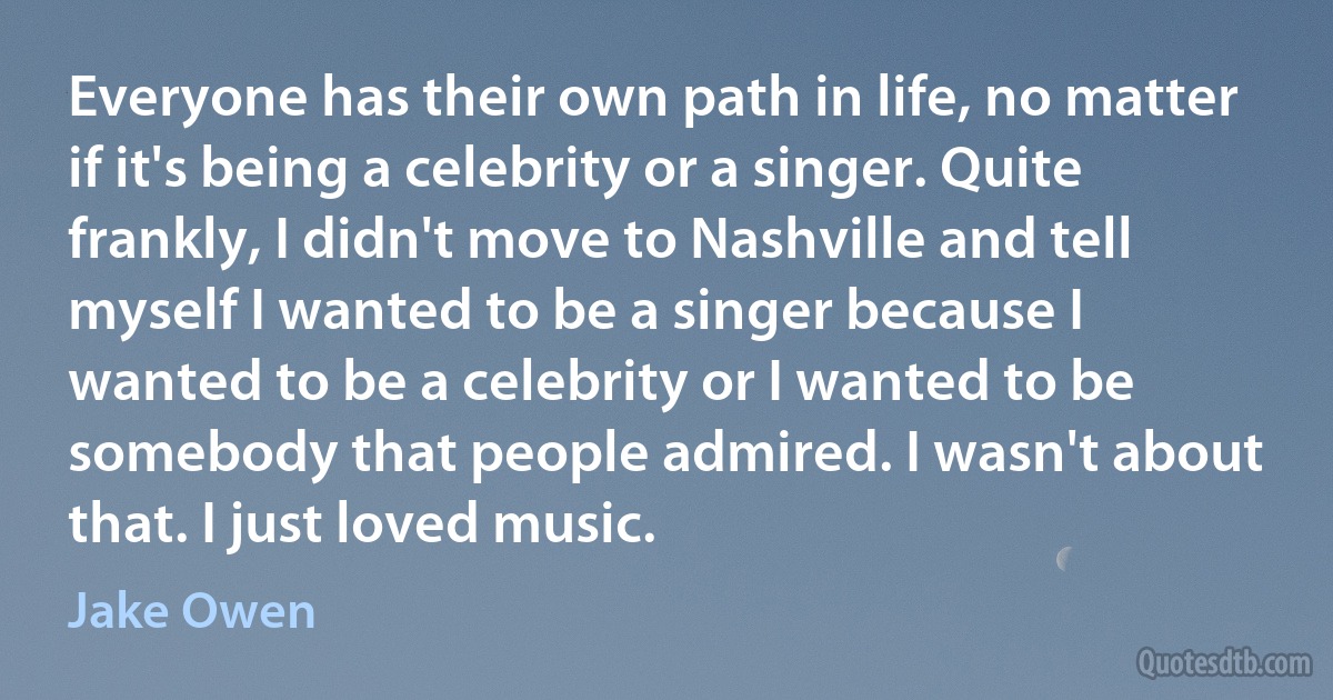 Everyone has their own path in life, no matter if it's being a celebrity or a singer. Quite frankly, I didn't move to Nashville and tell myself I wanted to be a singer because I wanted to be a celebrity or I wanted to be somebody that people admired. I wasn't about that. I just loved music. (Jake Owen)