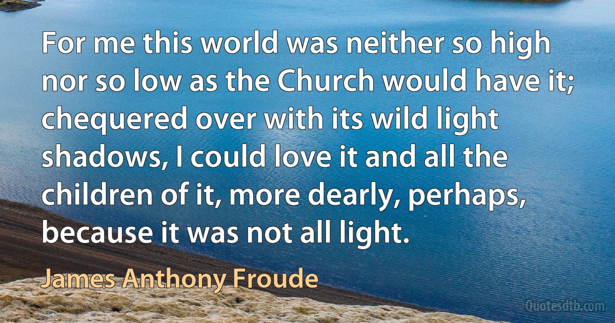 For me this world was neither so high nor so low as the Church would have it; chequered over with its wild light shadows, I could love it and all the children of it, more dearly, perhaps, because it was not all light. (James Anthony Froude)