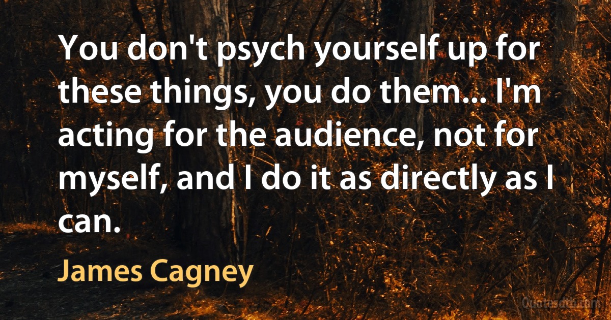 You don't psych yourself up for these things, you do them... I'm acting for the audience, not for myself, and I do it as directly as I can. (James Cagney)