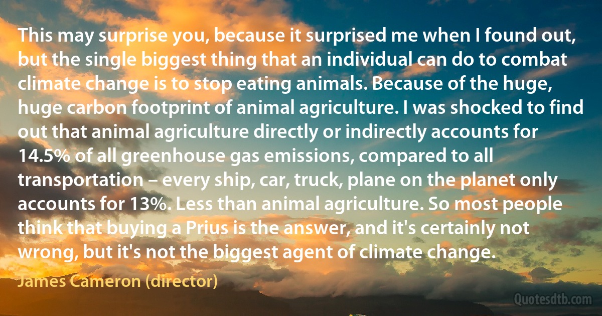 This may surprise you, because it surprised me when I found out, but the single biggest thing that an individual can do to combat climate change is to stop eating animals. Because of the huge, huge carbon footprint of animal agriculture. I was shocked to find out that animal agriculture directly or indirectly accounts for 14.5% of all greenhouse gas emissions, compared to all transportation – every ship, car, truck, plane on the planet only accounts for 13%. Less than animal agriculture. So most people think that buying a Prius is the answer, and it's certainly not wrong, but it's not the biggest agent of climate change. (James Cameron (director))