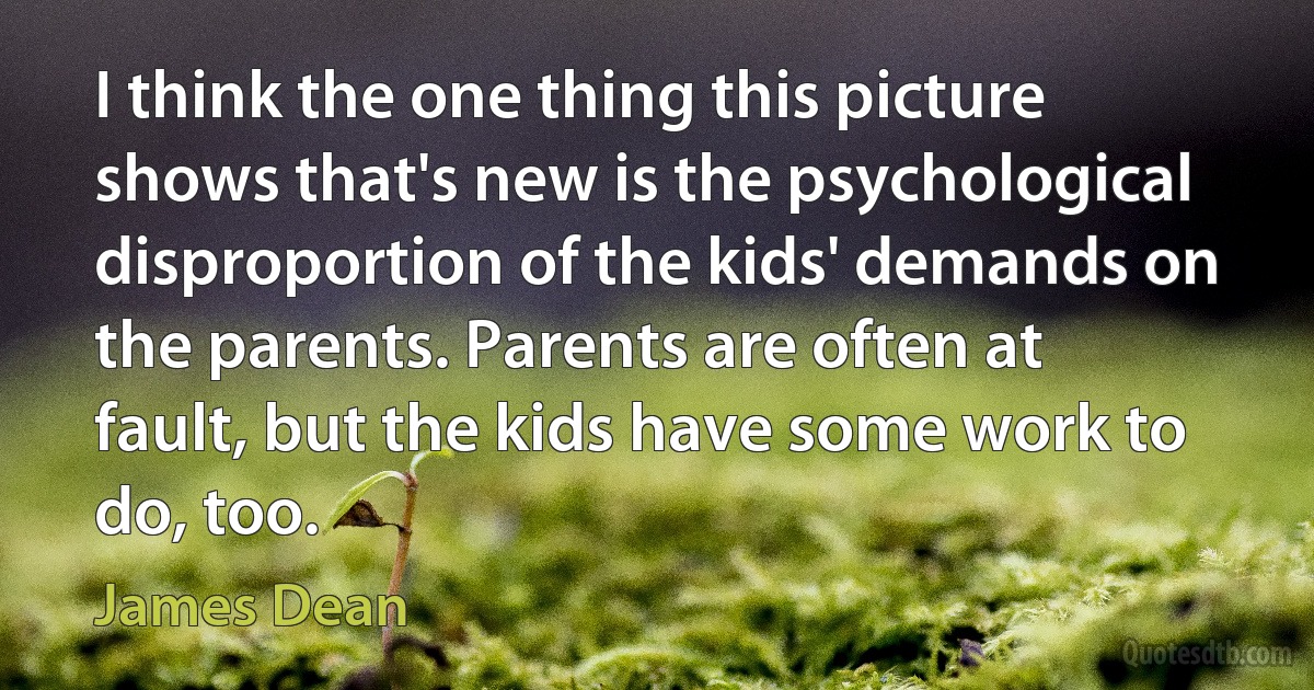 I think the one thing this picture shows that's new is the psychological disproportion of the kids' demands on the parents. Parents are often at fault, but the kids have some work to do, too. (James Dean)