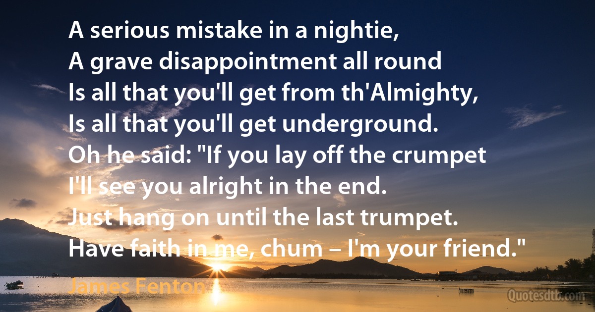 A serious mistake in a nightie,
A grave disappointment all round
Is all that you'll get from th'Almighty,
Is all that you'll get underground.
Oh he said: "If you lay off the crumpet
I'll see you alright in the end.
Just hang on until the last trumpet.
Have faith in me, chum – I'm your friend." (James Fenton)