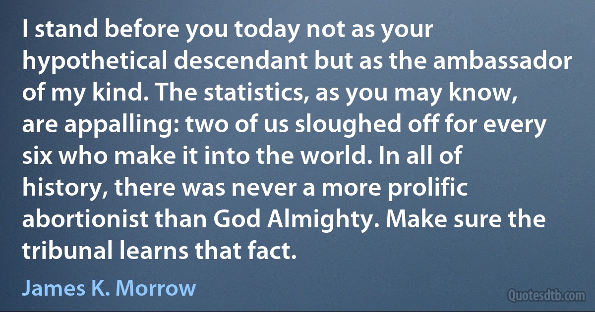 I stand before you today not as your hypothetical descendant but as the ambassador of my kind. The statistics, as you may know, are appalling: two of us sloughed off for every six who make it into the world. In all of history, there was never a more prolific abortionist than God Almighty. Make sure the tribunal learns that fact. (James K. Morrow)