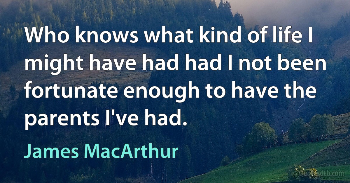 Who knows what kind of life I might have had had I not been fortunate enough to have the parents I've had. (James MacArthur)