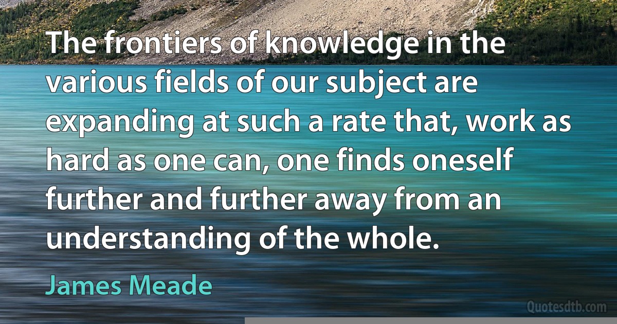 The frontiers of knowledge in the various fields of our subject are expanding at such a rate that, work as hard as one can, one finds oneself further and further away from an understanding of the whole. (James Meade)