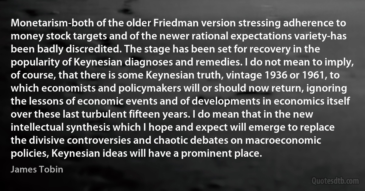 Monetarism-both of the older Friedman version stressing adherence to money stock targets and of the newer rational expectations variety-has been badly discredited. The stage has been set for recovery in the popularity of Keynesian diagnoses and remedies. I do not mean to imply, of course, that there is some Keynesian truth, vintage 1936 or 1961, to which economists and policymakers will or should now return, ignoring the lessons of economic events and of developments in economics itself over these last turbulent fifteen years. I do mean that in the new intellectual synthesis which I hope and expect will emerge to replace the divisive controversies and chaotic debates on macroeconomic policies, Keynesian ideas will have a prominent place. (James Tobin)