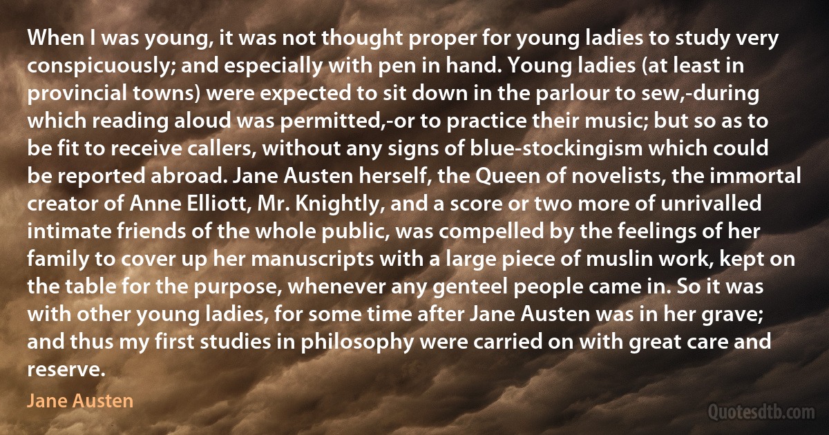 When I was young, it was not thought proper for young ladies to study very conspicuously; and especially with pen in hand. Young ladies (at least in provincial towns) were expected to sit down in the parlour to sew,-during which reading aloud was permitted,-or to practice their music; but so as to be fit to receive callers, without any signs of blue‐stockingism which could be reported abroad. Jane Austen herself, the Queen of novelists, the immortal creator of Anne Elliott, Mr. Knightly, and a score or two more of unrivalled intimate friends of the whole public, was compelled by the feelings of her family to cover up her manuscripts with a large piece of muslin work, kept on the table for the purpose, whenever any genteel people came in. So it was with other young ladies, for some time after Jane Austen was in her grave; and thus my first studies in philosophy were carried on with great care and reserve. (Jane Austen)