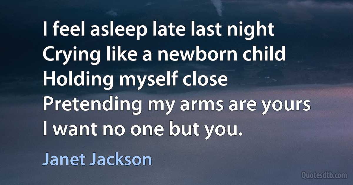 I feel asleep late last night
Crying like a newborn child
Holding myself close
Pretending my arms are yours
I want no one but you. (Janet Jackson)