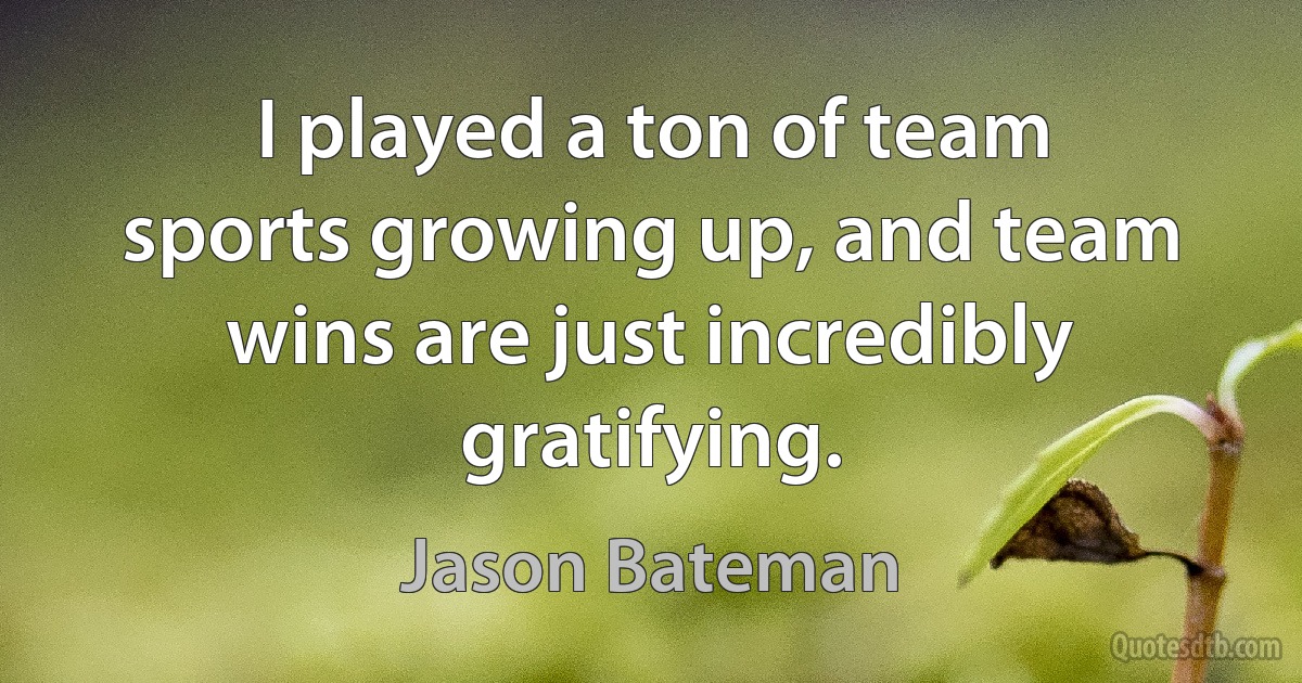 I played a ton of team sports growing up, and team wins are just incredibly gratifying. (Jason Bateman)