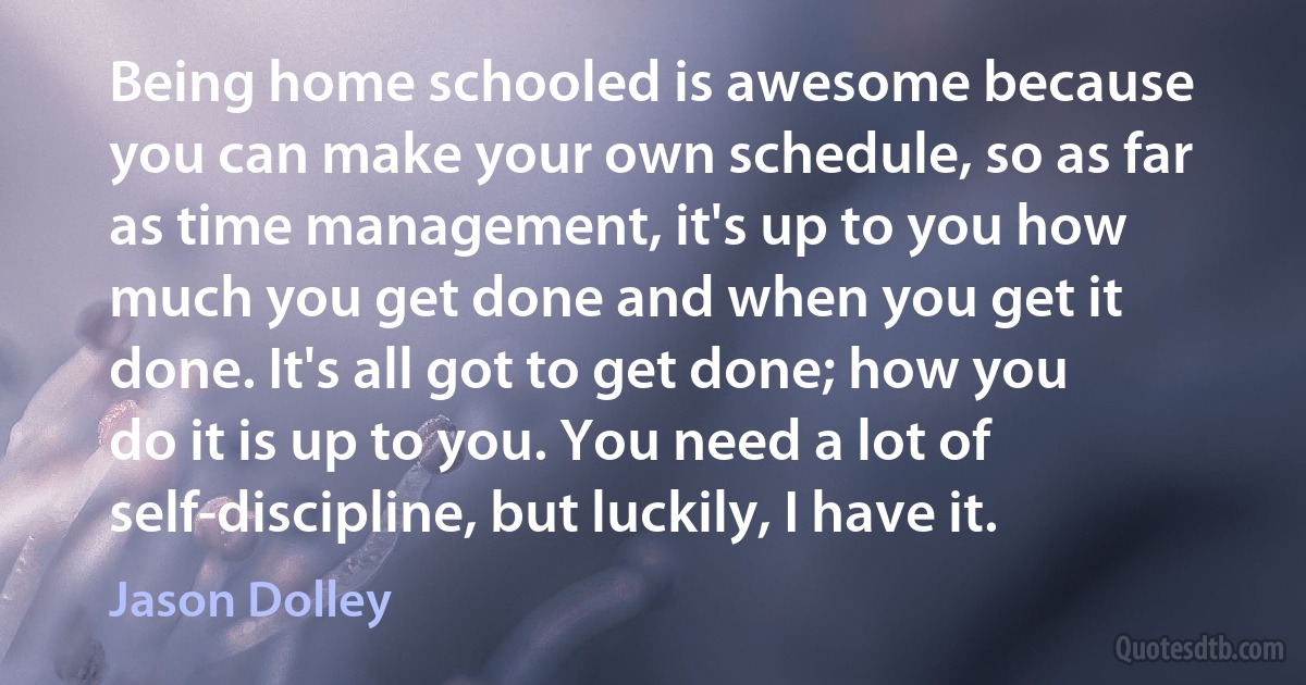 Being home schooled is awesome because you can make your own schedule, so as far as time management, it's up to you how much you get done and when you get it done. It's all got to get done; how you do it is up to you. You need a lot of self-discipline, but luckily, I have it. (Jason Dolley)