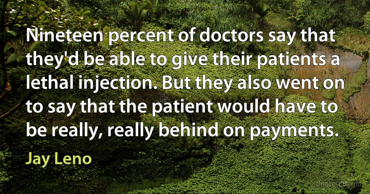 Nineteen percent of doctors say that they'd be able to give their patients a lethal injection. But they also went on to say that the patient would have to be really, really behind on payments. (Jay Leno)