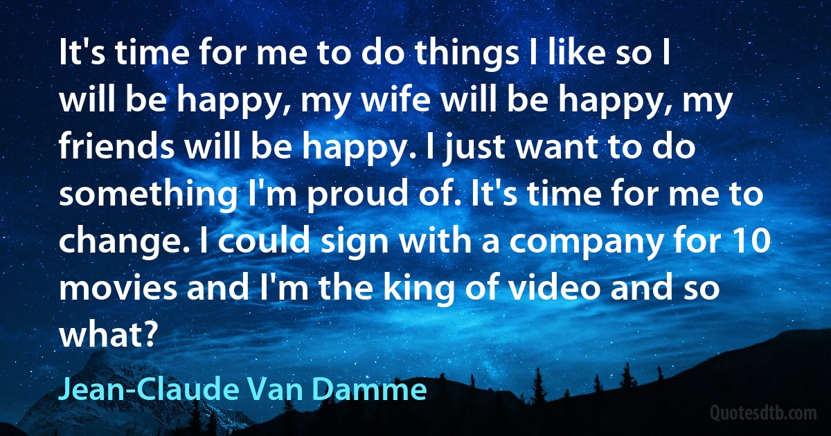 It's time for me to do things I like so I will be happy, my wife will be happy, my friends will be happy. I just want to do something I'm proud of. It's time for me to change. I could sign with a company for 10 movies and I'm the king of video and so what? (Jean-Claude Van Damme)