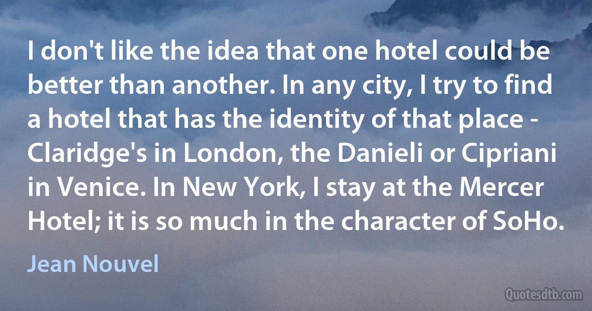 I don't like the idea that one hotel could be better than another. In any city, I try to find a hotel that has the identity of that place - Claridge's in London, the Danieli or Cipriani in Venice. In New York, I stay at the Mercer Hotel; it is so much in the character of SoHo. (Jean Nouvel)