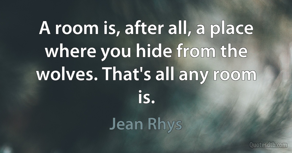 A room is, after all, a place where you hide from the wolves. That's all any room is. (Jean Rhys)