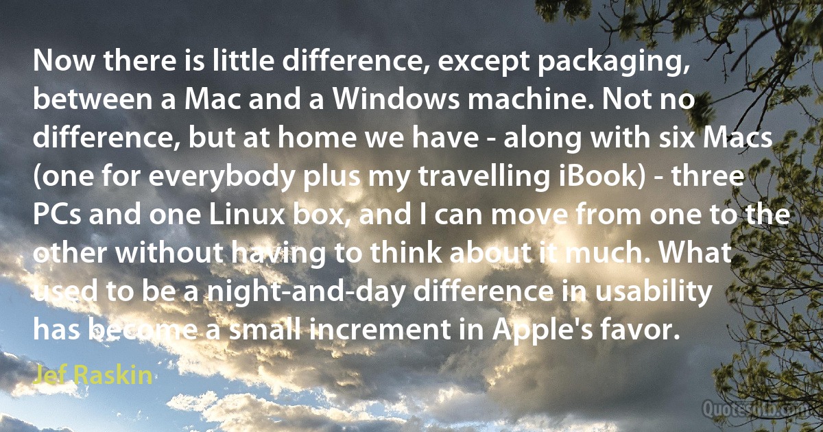 Now there is little difference, except packaging, between a Mac and a Windows machine. Not no difference, but at home we have - along with six Macs (one for everybody plus my travelling iBook) - three PCs and one Linux box, and I can move from one to the other without having to think about it much. What used to be a night-and-day difference in usability has become a small increment in Apple's favor. (Jef Raskin)