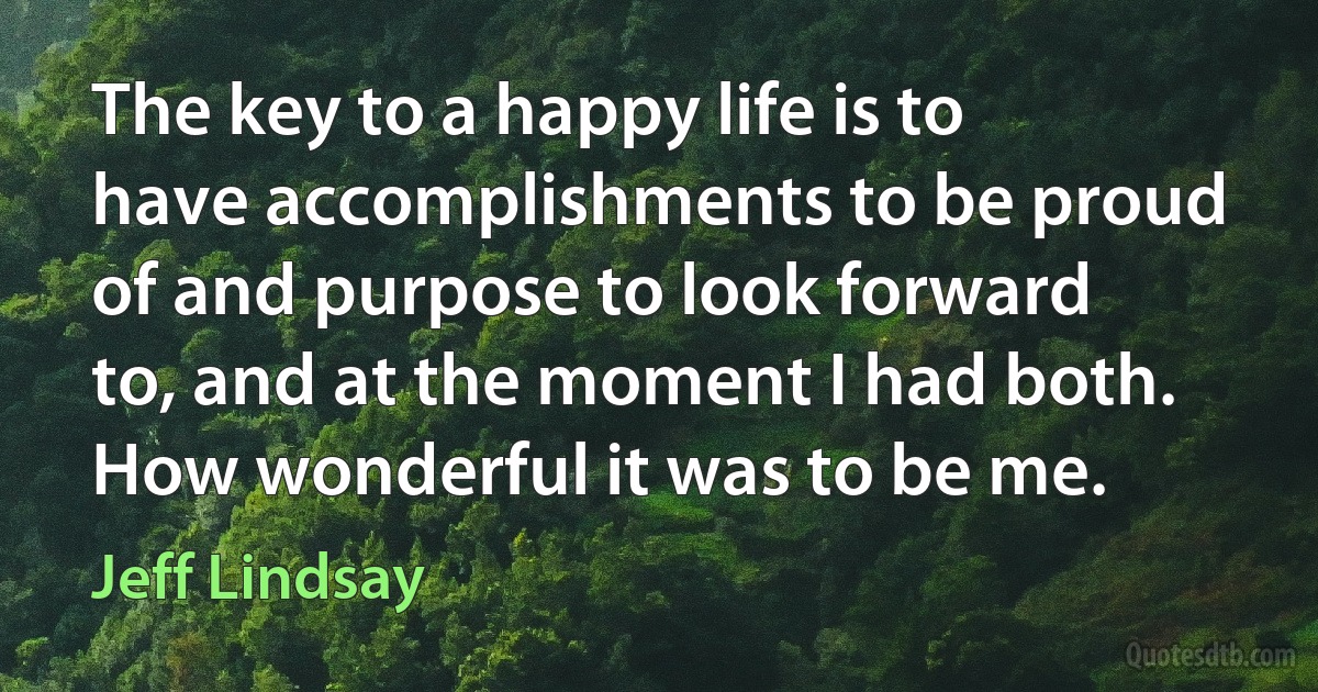 The key to a happy life is to have accomplishments to be proud of and purpose to look forward to, and at the moment I had both. How wonderful it was to be me. (Jeff Lindsay)