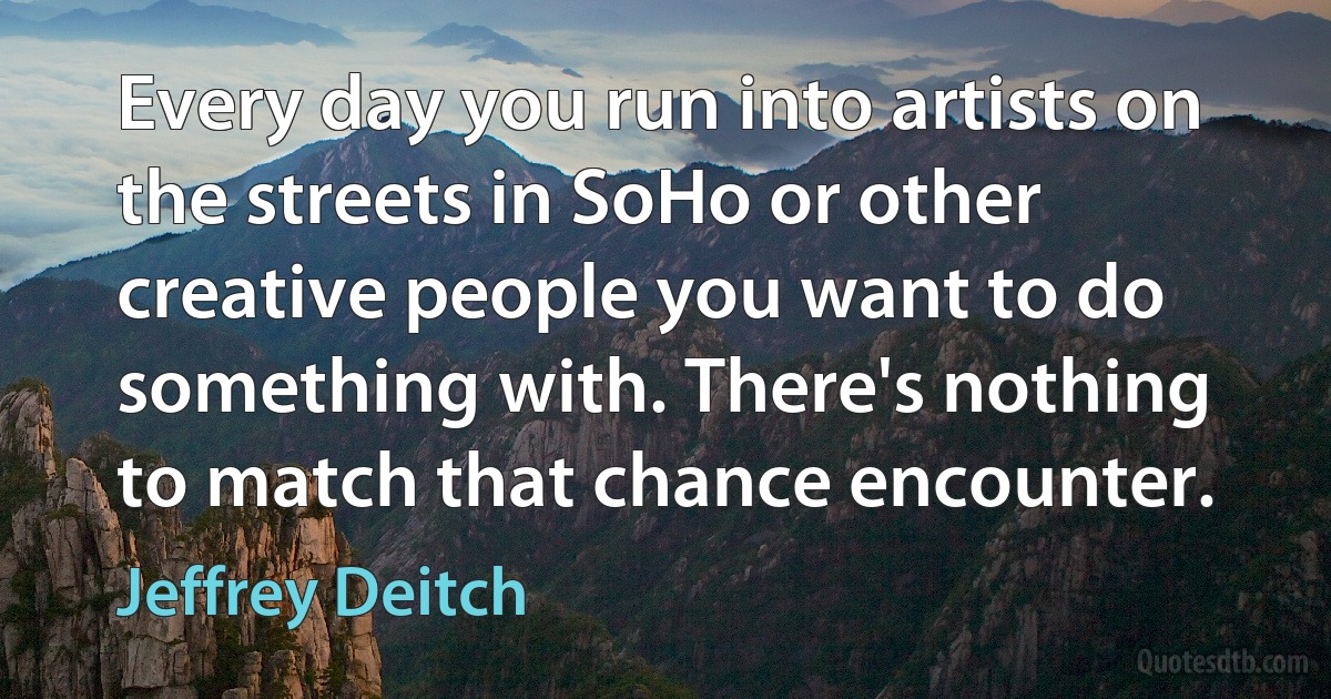 Every day you run into artists on the streets in SoHo or other creative people you want to do something with. There's nothing to match that chance encounter. (Jeffrey Deitch)