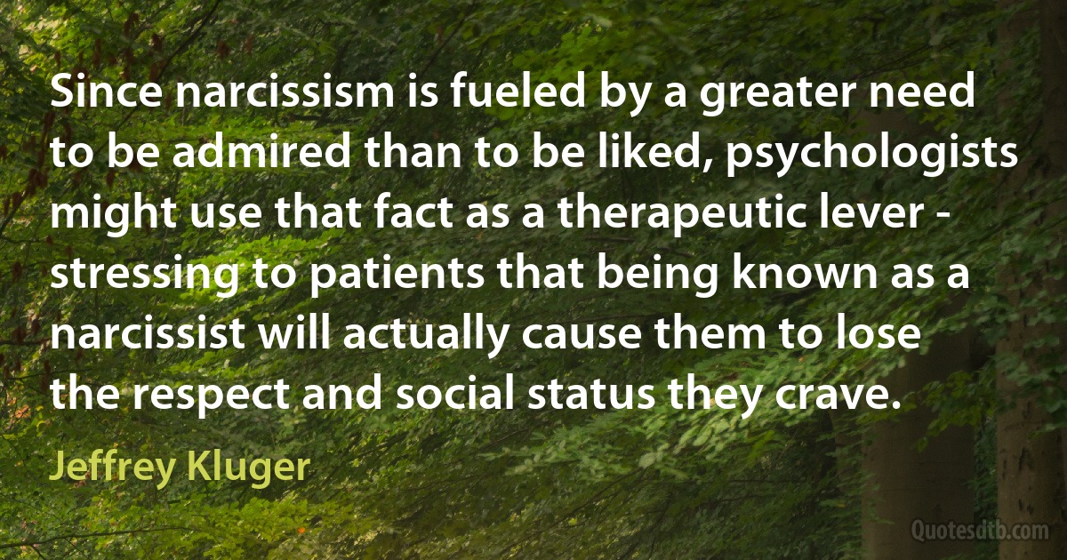 Since narcissism is fueled by a greater need to be admired than to be liked, psychologists might use that fact as a therapeutic lever - stressing to patients that being known as a narcissist will actually cause them to lose the respect and social status they crave. (Jeffrey Kluger)