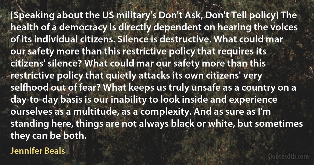 [Speaking about the US military's Don't Ask, Don't Tell policy] The health of a democracy is directly dependent on hearing the voices of its individual citizens. Silence is destructive. What could mar our safety more than this restrictive policy that requires its citizens' silence? What could mar our safety more than this restrictive policy that quietly attacks its own citizens' very selfhood out of fear? What keeps us truly unsafe as a country on a day-to-day basis is our inability to look inside and experience ourselves as a multitude, as a complexity. And as sure as I'm standing here, things are not always black or white, but sometimes they can be both. (Jennifer Beals)