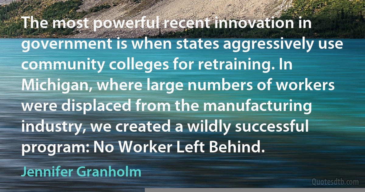 The most powerful recent innovation in government is when states aggressively use community colleges for retraining. In Michigan, where large numbers of workers were displaced from the manufacturing industry, we created a wildly successful program: No Worker Left Behind. (Jennifer Granholm)