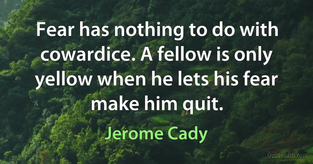 Fear has nothing to do with cowardice. A fellow is only yellow when he lets his fear make him quit. (Jerome Cady)