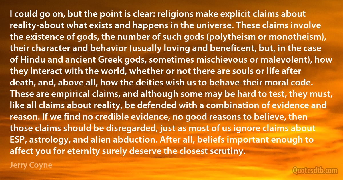 I could go on, but the point is clear: religions make explicit claims about reality-about what exists and happens in the universe. These claims involve the existence of gods, the number of such gods (polytheism or monotheism), their character and behavior (usually loving and beneficent, but, in the case of Hindu and ancient Greek gods, sometimes mischievous or malevolent), how they interact with the world, whether or not there are souls or life after death, and, above all, how the deities wish us to behave-their moral code.
These are empirical claims, and although some may be hard to test, they must, like all claims about reality, be defended with a combination of evidence and reason. If we find no credible evidence, no good reasons to believe, then those claims should be disregarded, just as most of us ignore claims about ESP, astrology, and alien abduction. After all, beliefs important enough to affect you for eternity surely deserve the closest scrutiny. (Jerry Coyne)