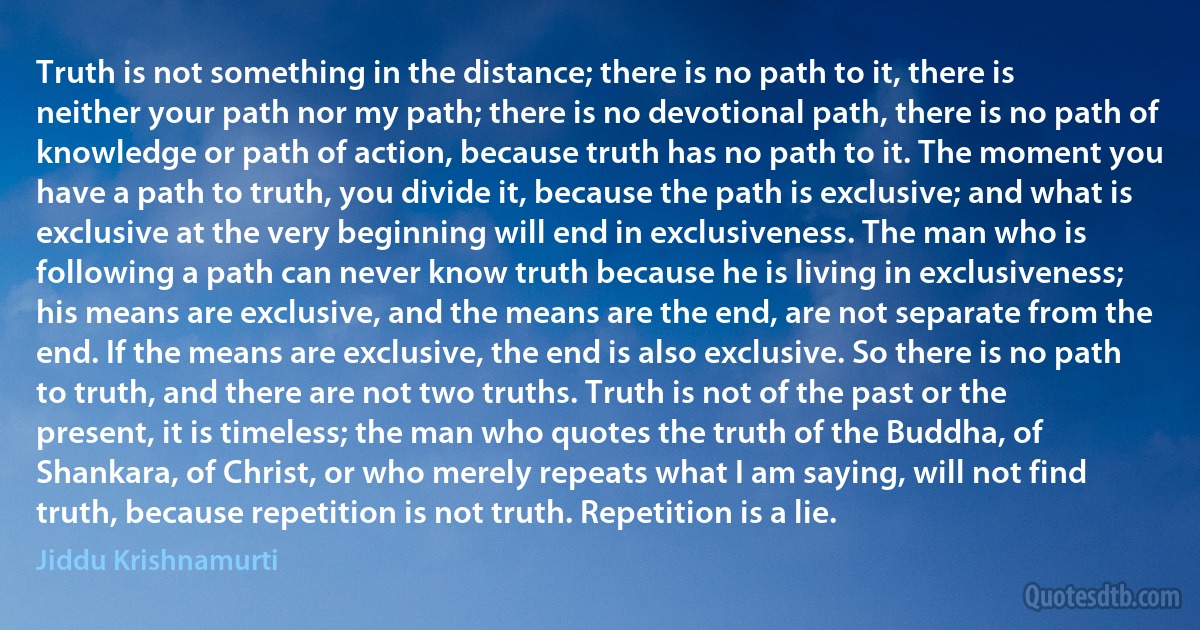 Truth is not something in the distance; there is no path to it, there is neither your path nor my path; there is no devotional path, there is no path of knowledge or path of action, because truth has no path to it. The moment you have a path to truth, you divide it, because the path is exclusive; and what is exclusive at the very beginning will end in exclusiveness. The man who is following a path can never know truth because he is living in exclusiveness; his means are exclusive, and the means are the end, are not separate from the end. If the means are exclusive, the end is also exclusive. So there is no path to truth, and there are not two truths. Truth is not of the past or the present, it is timeless; the man who quotes the truth of the Buddha, of Shankara, of Christ, or who merely repeats what I am saying, will not find truth, because repetition is not truth. Repetition is a lie. (Jiddu Krishnamurti)