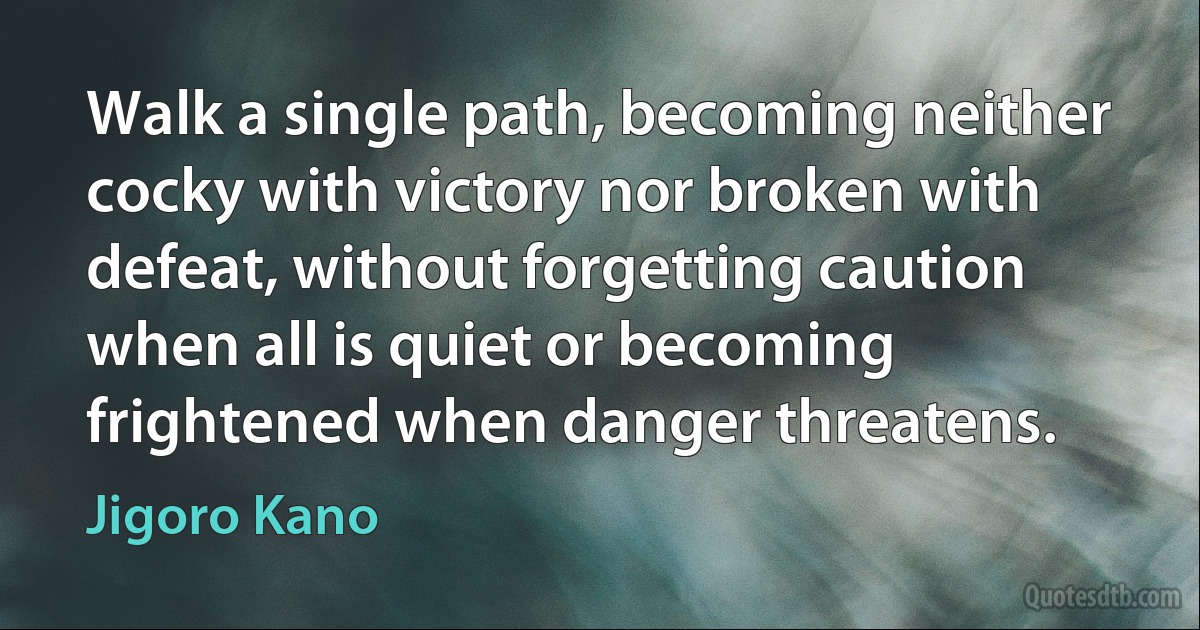 Walk a single path, becoming neither cocky with victory nor broken with defeat, without forgetting caution when all is quiet or becoming frightened when danger threatens. (Jigoro Kano)