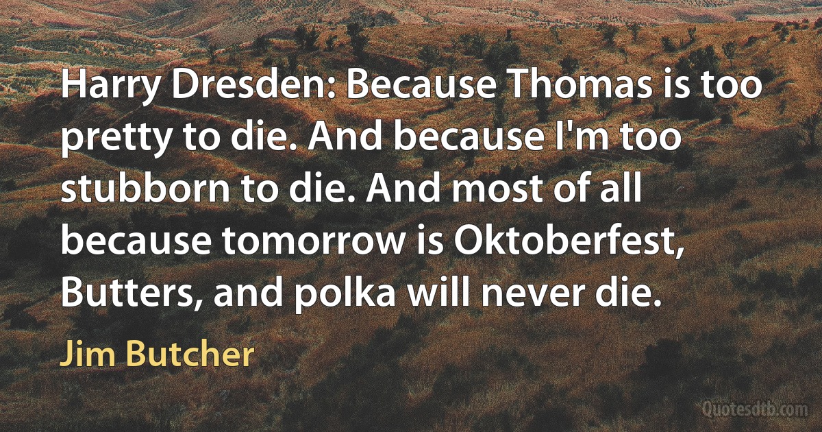 Harry Dresden: Because Thomas is too pretty to die. And because I'm too stubborn to die. And most of all because tomorrow is Oktoberfest, Butters, and polka will never die. (Jim Butcher)