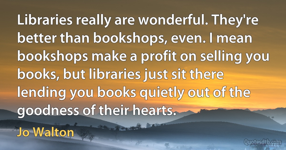 Libraries really are wonderful. They're better than bookshops, even. I mean bookshops make a profit on selling you books, but libraries just sit there lending you books quietly out of the goodness of their hearts. (Jo Walton)