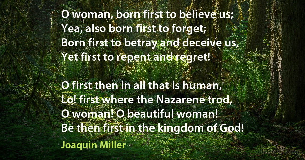 O woman, born first to believe us;
Yea, also born first to forget;
Born first to betray and deceive us,
Yet first to repent and regret!

O first then in all that is human,
Lo! first where the Nazarene trod,
O woman! O beautiful woman!
Be then first in the kingdom of God! (Joaquin Miller)