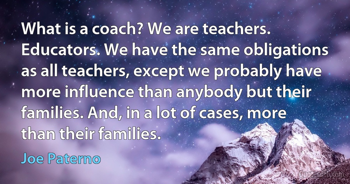 What is a coach? We are teachers. Educators. We have the same obligations as all teachers, except we probably have more influence than anybody but their families. And, in a lot of cases, more than their families. (Joe Paterno)