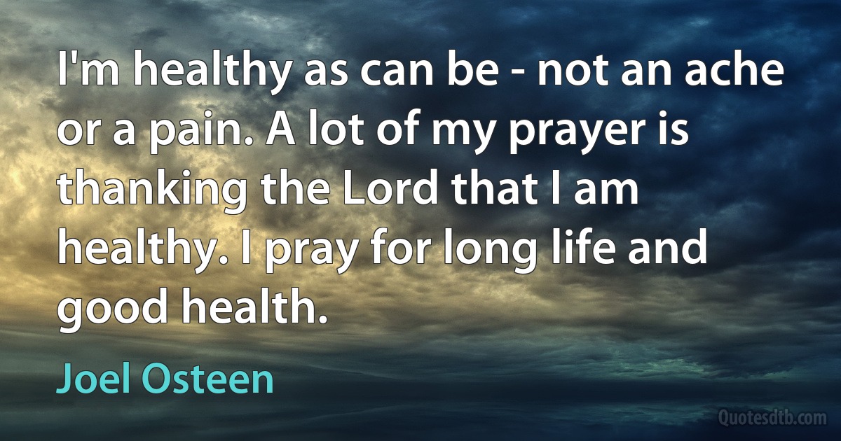 I'm healthy as can be - not an ache or a pain. A lot of my prayer is thanking the Lord that I am healthy. I pray for long life and good health. (Joel Osteen)