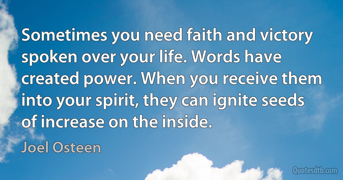 Sometimes you need faith and victory spoken over your life. Words have created power. When you receive them into your spirit, they can ignite seeds of increase on the inside. (Joel Osteen)