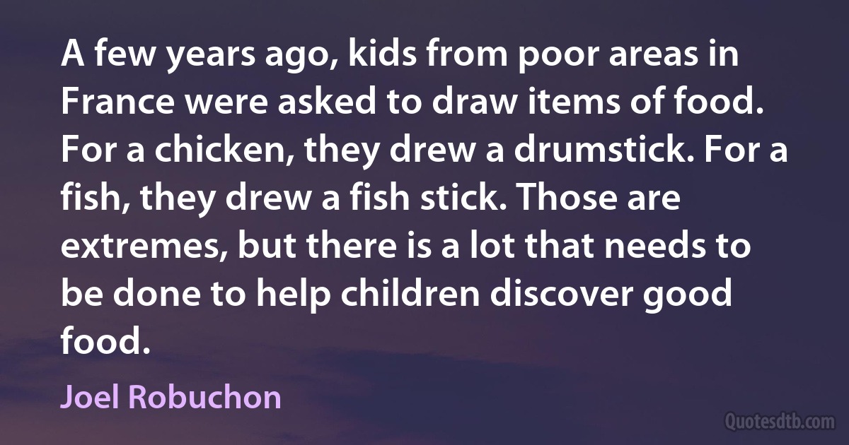 A few years ago, kids from poor areas in France were asked to draw items of food. For a chicken, they drew a drumstick. For a fish, they drew a fish stick. Those are extremes, but there is a lot that needs to be done to help children discover good food. (Joel Robuchon)