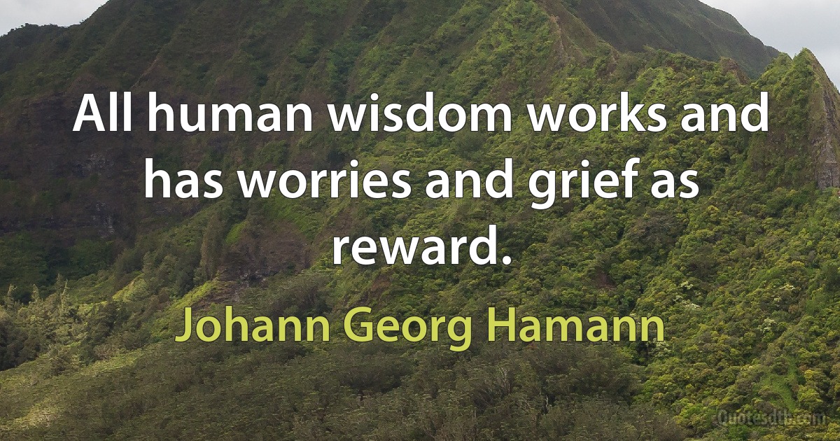 All human wisdom works and has worries and grief as reward. (Johann Georg Hamann)