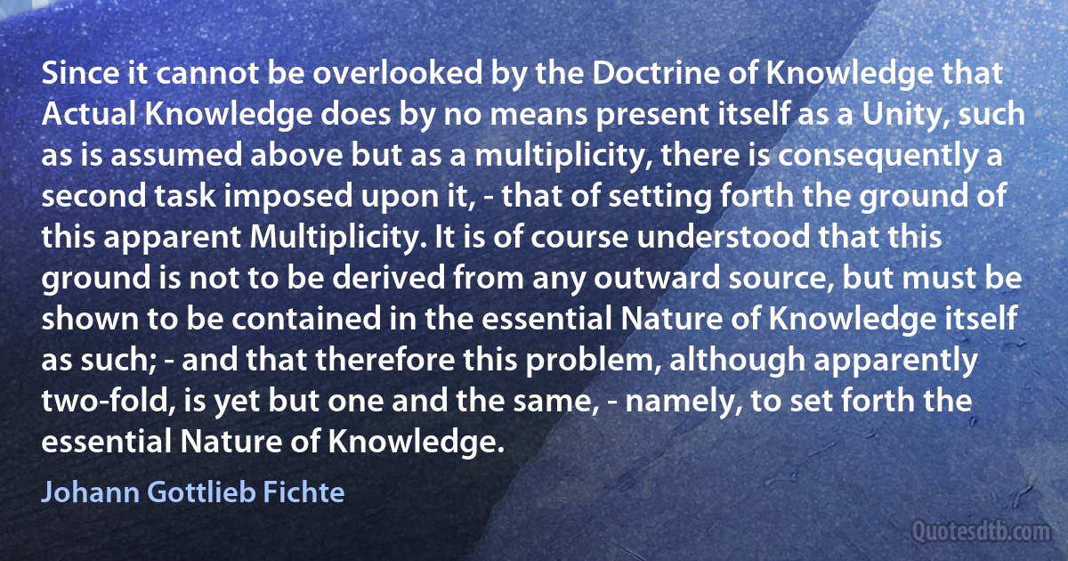 Since it cannot be overlooked by the Doctrine of Knowledge that Actual Knowledge does by no means present itself as a Unity, such as is assumed above but as a multiplicity, there is consequently a second task imposed upon it, - that of setting forth the ground of this apparent Multiplicity. It is of course understood that this ground is not to be derived from any outward source, but must be shown to be contained in the essential Nature of Knowledge itself as such; - and that therefore this problem, although apparently two-fold, is yet but one and the same, - namely, to set forth the essential Nature of Knowledge. (Johann Gottlieb Fichte)