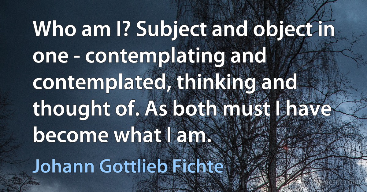 Who am I? Subject and object in one - contemplating and contemplated, thinking and thought of. As both must I have become what I am. (Johann Gottlieb Fichte)