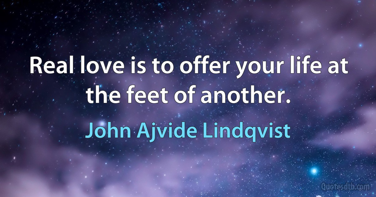 Real love is to offer your life at the feet of another. (John Ajvide Lindqvist)