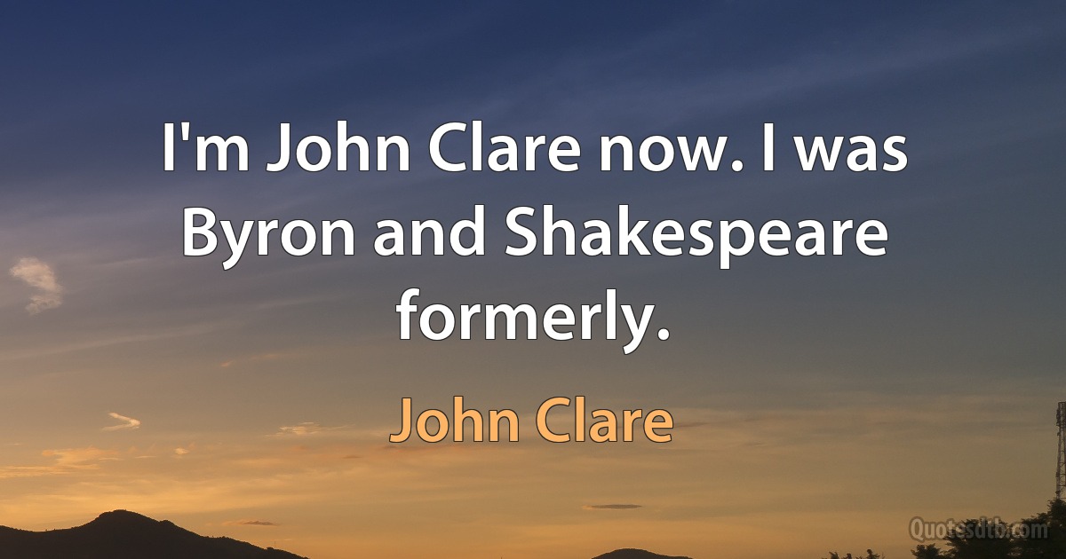 I'm John Clare now. I was Byron and Shakespeare formerly. (John Clare)