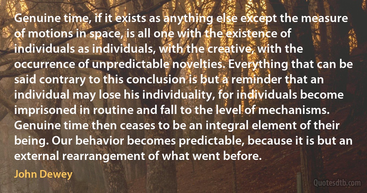 Genuine time, if it exists as anything else except the measure of motions in space, is all one with the existence of individuals as individuals, with the creative, with the occurrence of unpredictable novelties. Everything that can be said contrary to this conclusion is but a reminder that an individual may lose his individuality, for individuals become imprisoned in routine and fall to the level of mechanisms. Genuine time then ceases to be an integral element of their being. Our behavior becomes predictable, because it is but an external rearrangement of what went before. (John Dewey)