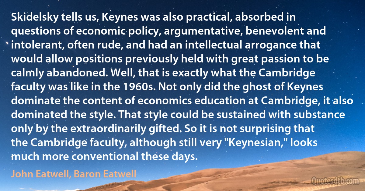 Skidelsky tells us, Keynes was also practical, absorbed in questions of economic policy, argumentative, benevolent and intolerant, often rude, and had an intellectual arrogance that would allow positions previously held with great passion to be calmly abandoned. Well, that is exactly what the Cambridge faculty was like in the 1960s. Not only did the ghost of Keynes dominate the content of economics education at Cambridge, it also dominated the style. That style could be sustained with substance only by the extraordinarily gifted. So it is not surprising that the Cambridge faculty, although still very "Keynesian," looks much more conventional these days. (John Eatwell, Baron Eatwell)