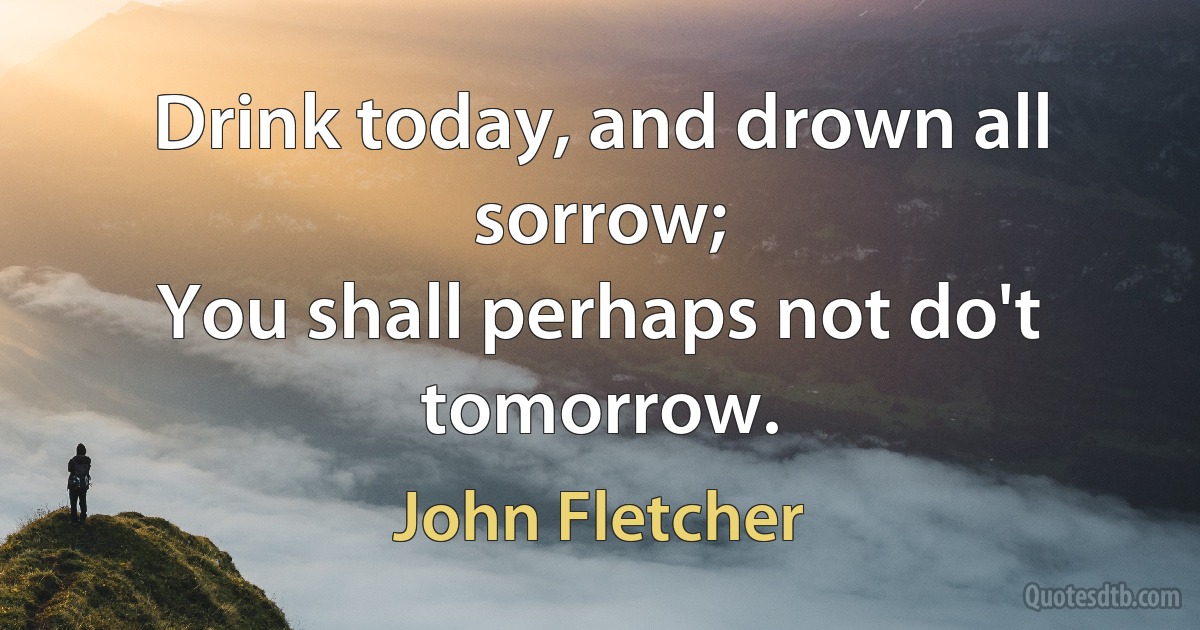 Drink today, and drown all sorrow;
You shall perhaps not do't tomorrow. (John Fletcher)