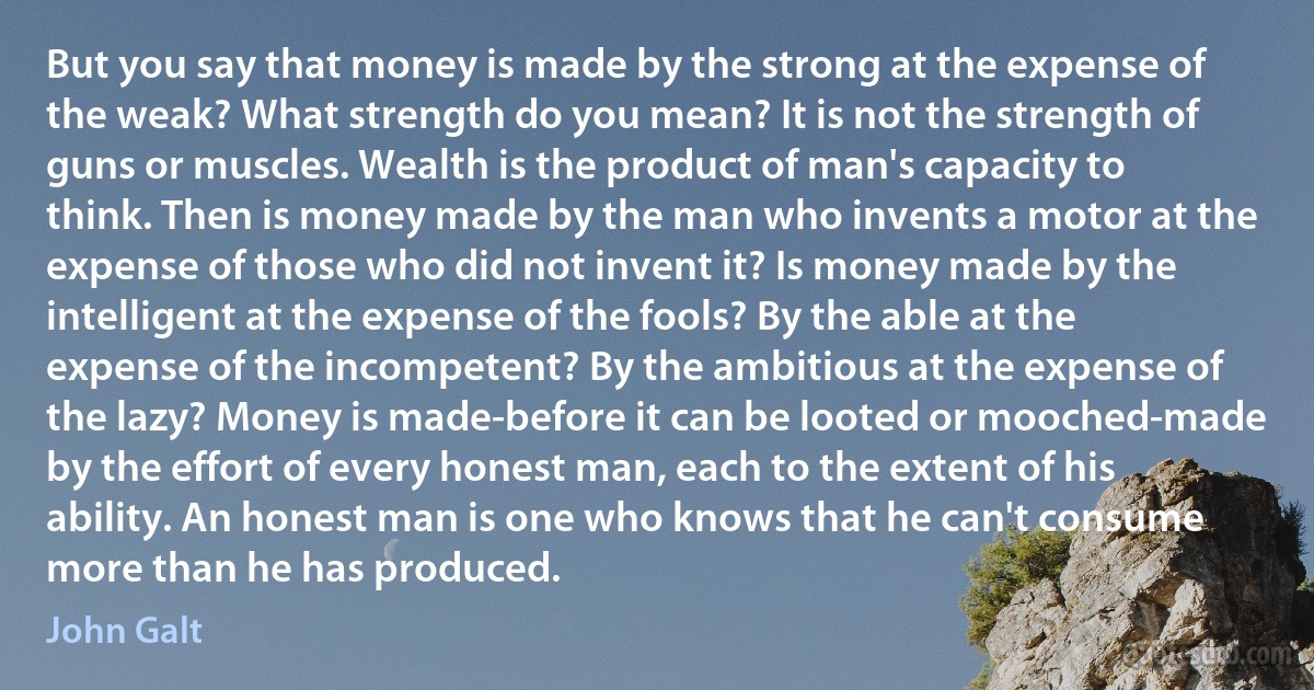 But you say that money is made by the strong at the expense of the weak? What strength do you mean? It is not the strength of guns or muscles. Wealth is the product of man's capacity to think. Then is money made by the man who invents a motor at the expense of those who did not invent it? Is money made by the intelligent at the expense of the fools? By the able at the expense of the incompetent? By the ambitious at the expense of the lazy? Money is made-before it can be looted or mooched-made by the effort of every honest man, each to the extent of his ability. An honest man is one who knows that he can't consume more than he has produced. (John Galt)